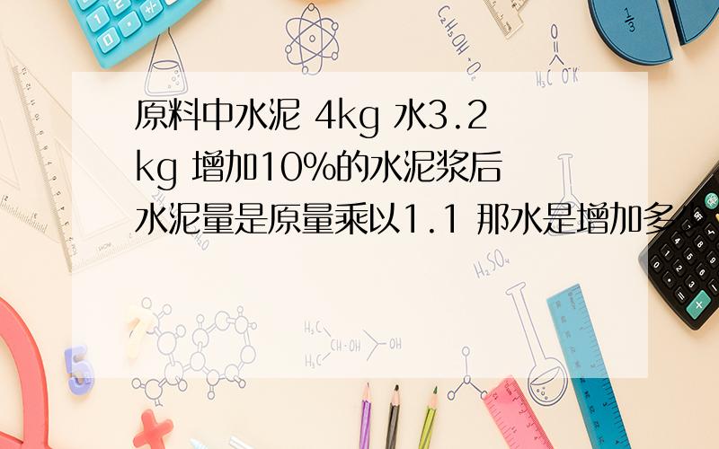 原料中水泥 4kg 水3.2kg 增加10%的水泥浆后 水泥量是原量乘以1.1 那水是增加多少