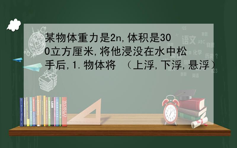 某物体重力是2n,体积是300立方厘米,将他浸没在水中松手后,1.物体将 （上浮,下浮,悬浮）