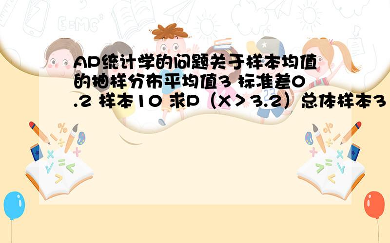 AP统计学的问题关于样本均值的抽样分布平均值3 标准差0.2 样本10 求P（X＞3.2）总体样本3 标准差0.2/根号