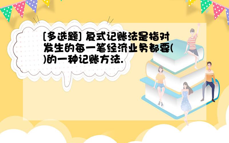 [多选题] 复式记账法是指对发生的每一笔经济业务都要(　)的一种记账方法.