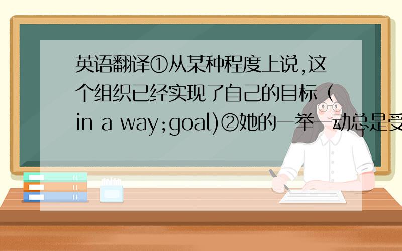 英语翻译①从某种程度上说,这个组织已经实现了自己的目标（in a way;goal)②她的一举一动总是受到父母的监视（w