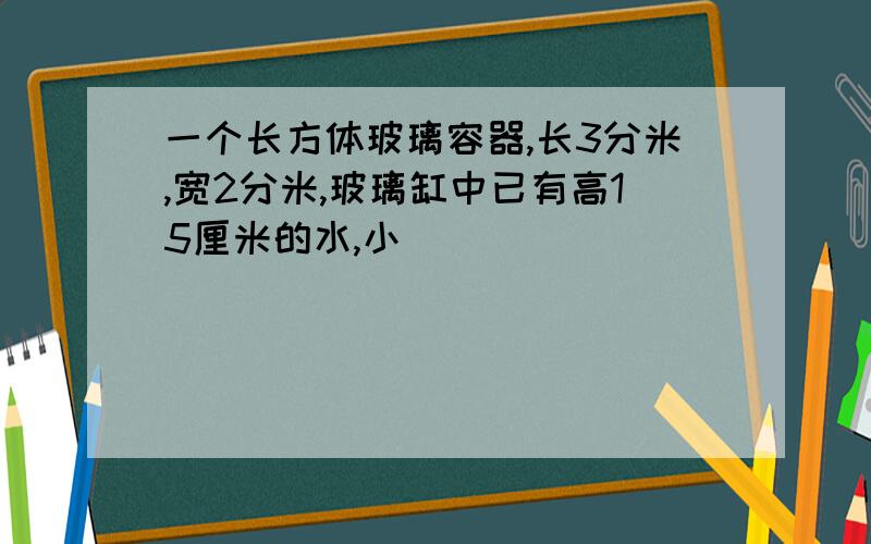 一个长方体玻璃容器,长3分米,宽2分米,玻璃缸中已有高15厘米的水,小