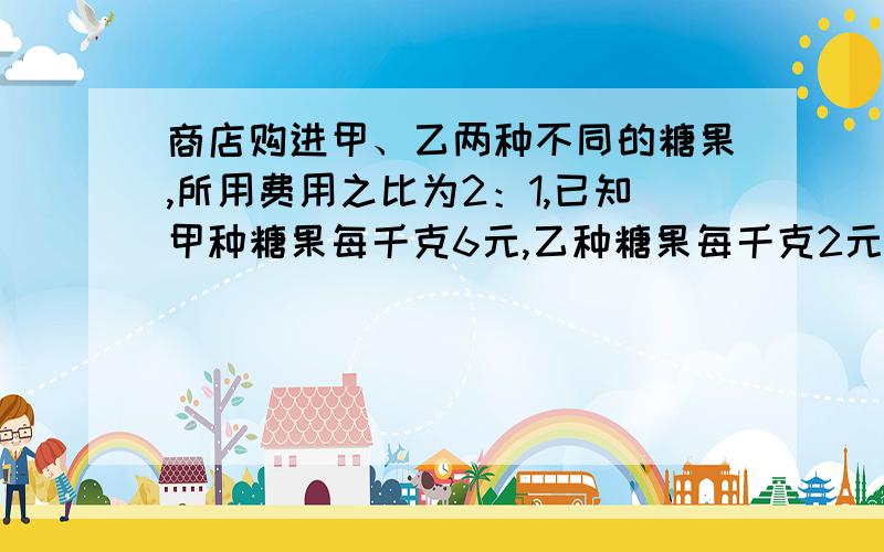 商店购进甲、乙两种不同的糖果,所用费用之比为2：1,已知甲种糖果每千克6元,乙种糖果每千克2元.