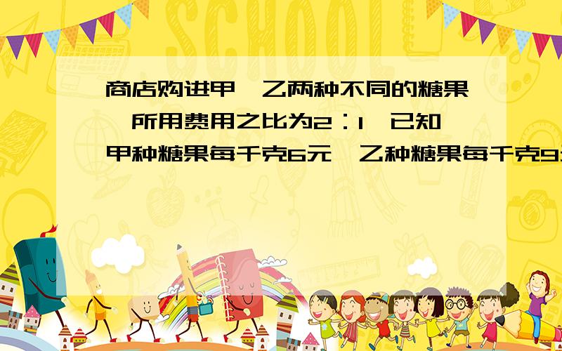 商店购进甲、乙两种不同的糖果,所用费用之比为2：1,已知甲种糖果每千克6元,乙种糖果每千克9元