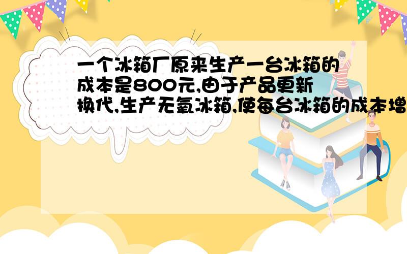 一个冰箱厂原来生产一台冰箱的成本是800元,由于产品更新换代,生产无氧冰箱,使每台冰箱的成本增加10%.现在每台冰箱的成