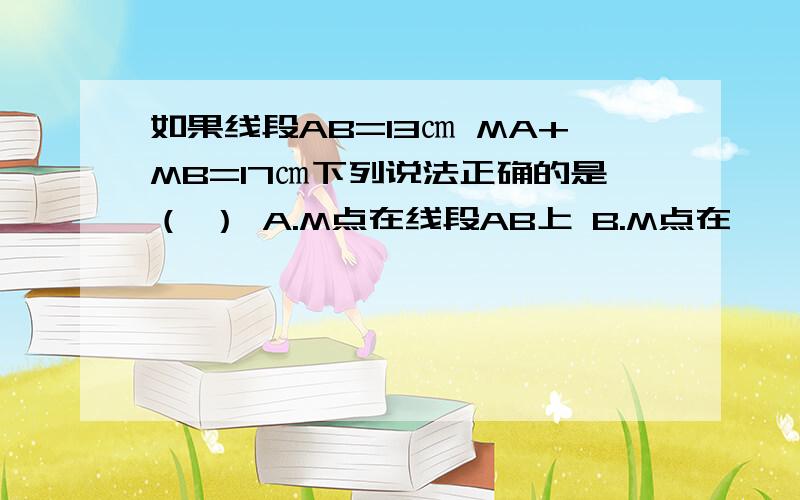 如果线段AB=13㎝ MA+MB=17㎝下列说法正确的是（ ） A.M点在线段AB上 B.M点在