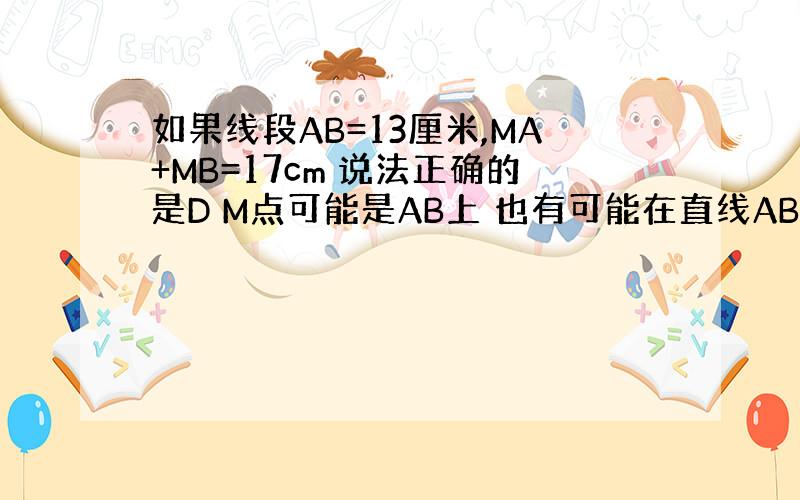 如果线段AB=13厘米,MA+MB=17cm 说法正确的是D M点可能是AB上 也有可能在直线AB外对吗