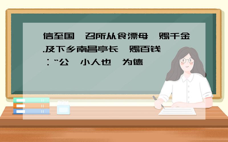 信至国,召所从食漂母,赐千金.及下乡南昌亭长,赐百钱,曰：“公,小人也,为德