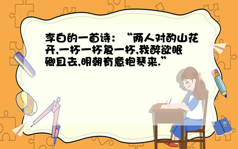 李白的一首诗：“两人对酌山花开,一杯一杯复一杯,我醉欲眠卿且去,明朝有意抱琴来.”