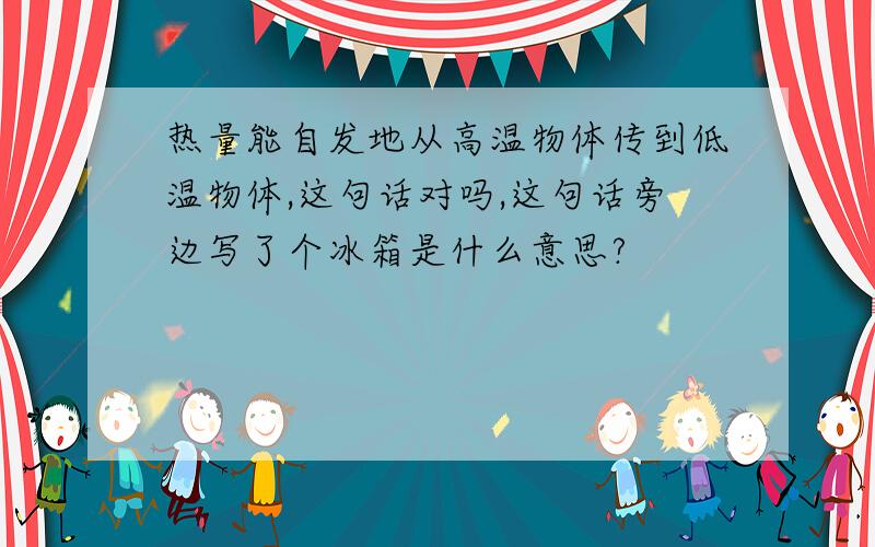 热量能自发地从高温物体传到低温物体,这句话对吗,这句话旁边写了个冰箱是什么意思?