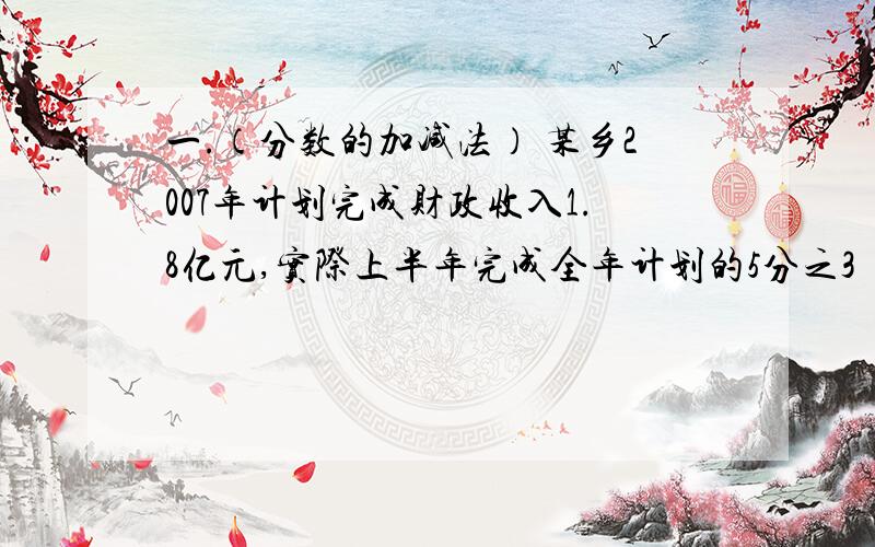 一.（分数的加减法） 某乡2007年计划完成财政收入1.8亿元,实际上半年完成全年计划的5分之3