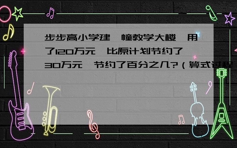 步步高小学建一幢教学大楼,用了120万元,比原计划节约了30万元,节约了百分之几?（算式过程）