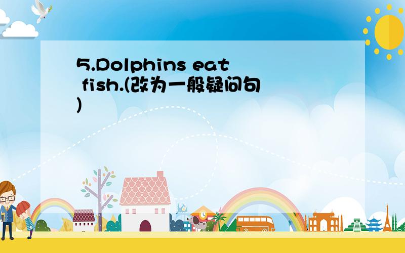 5.Dolphins eat fish.(改为一般疑问句)