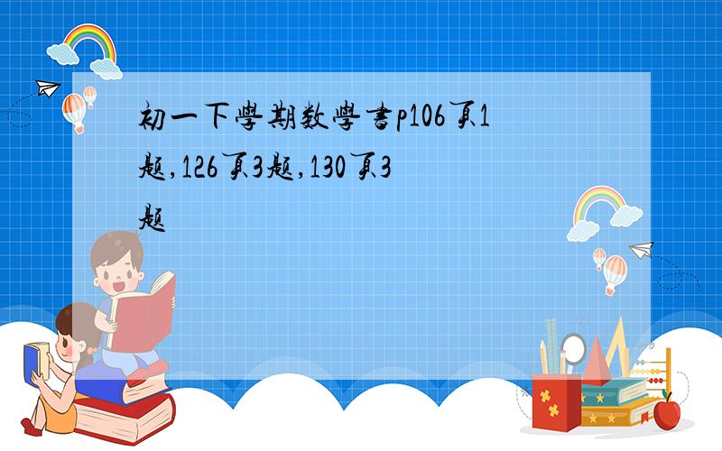 初一下学期数学书p106页1题,126页3题,130页3题