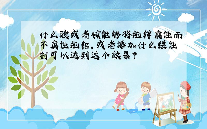 什么酸或者碱能够将纯锌腐蚀而不腐蚀纯铝,或者添加什么缓蚀剂可以达到这个效果?