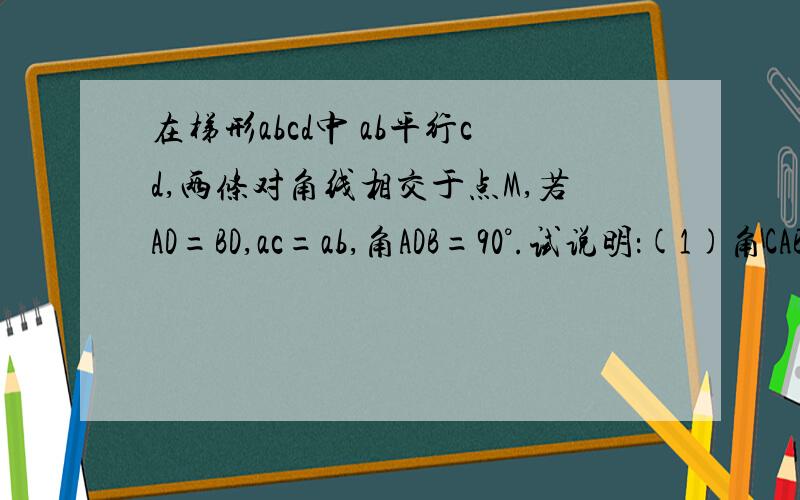 在梯形abcd中 ab平行cd,两条对角线相交于点M,若AD=BD,ac=ab,角ADB=90°.试说明：(1)角CAB