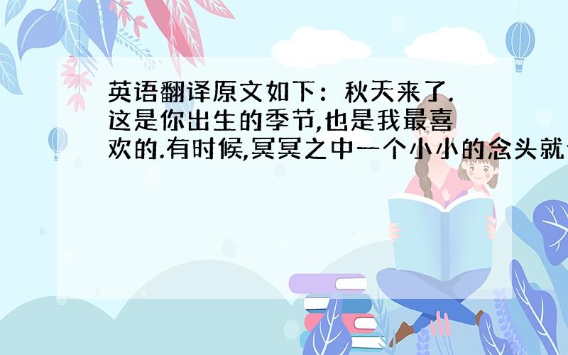 英语翻译原文如下：秋天来了.这是你出生的季节,也是我最喜欢的.有时候,冥冥之中一个小小的念头就会让一个人的人生轨迹改变,