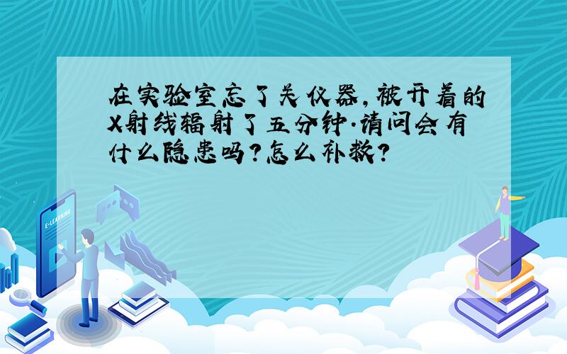 在实验室忘了关仪器,被开着的X射线辐射了五分钟.请问会有什么隐患吗?怎么补救?