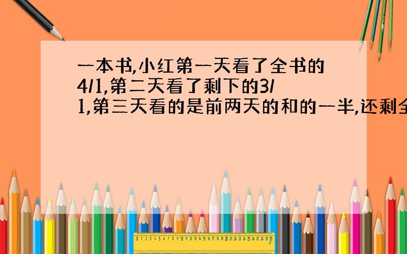 一本书,小红第一天看了全书的4/1,第二天看了剩下的3/1,第三天看的是前两天的和的一半,还剩全书的几分