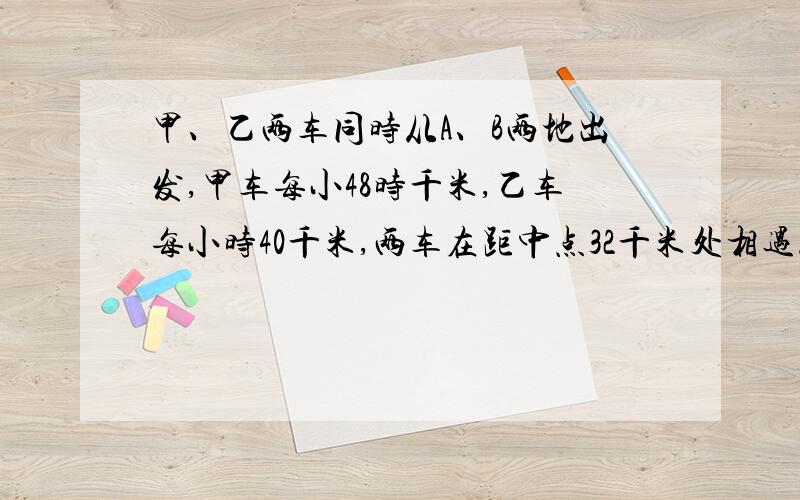 甲、乙两车同时从A、B两地出发,甲车每小48时千米,乙车每小时40千米,两车在距中点32千米处相遇.求A、B