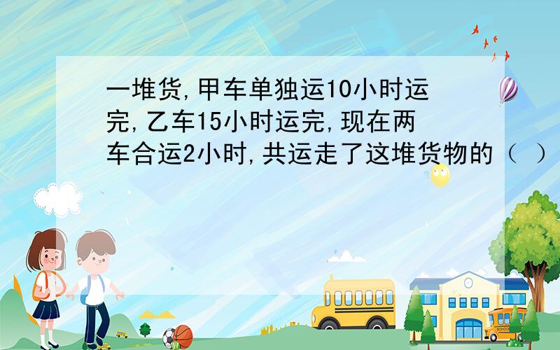 一堆货,甲车单独运10小时运完,乙车15小时运完,现在两车合运2小时,共运走了这堆货物的（ ）%