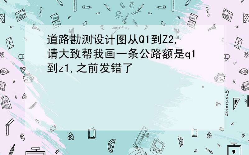 道路勘测设计图从Q1到Z2,请大致帮我画一条公路额是q1到z1,之前发错了