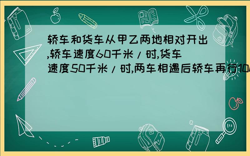 轿车和货车从甲乙两地相对开出,轿车速度60千米/时,货车速度50千米/时,两车相遇后轿车再行100千米到达乙地,问甲乙两