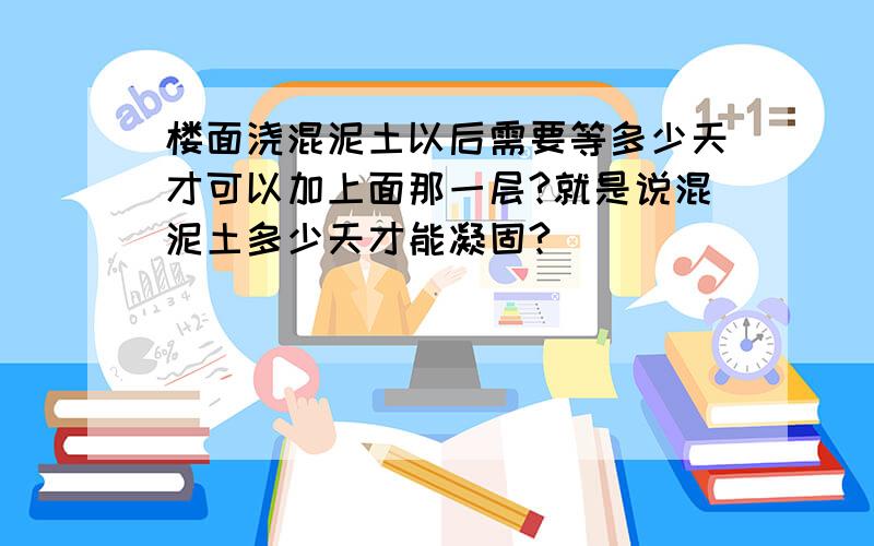 楼面浇混泥土以后需要等多少天才可以加上面那一层?就是说混泥土多少天才能凝固?