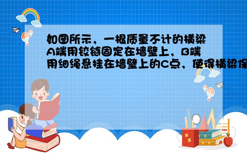 如图所示，一根质量不计的横梁A端用铰链固定在墙壁上，B端用细绳悬挂在墙壁上的C点，使得横梁保持水平状态．已知细绳与竖直墙