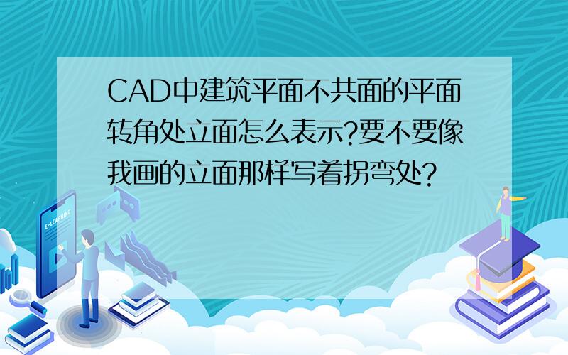 CAD中建筑平面不共面的平面转角处立面怎么表示?要不要像我画的立面那样写着拐弯处?