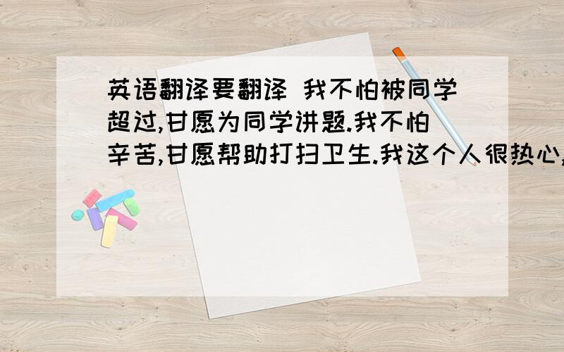 英语翻译要翻译 我不怕被同学超过,甘愿为同学讲题.我不怕辛苦,甘愿帮助打扫卫生.我这个人很热心,被大家选为正能量达人,实