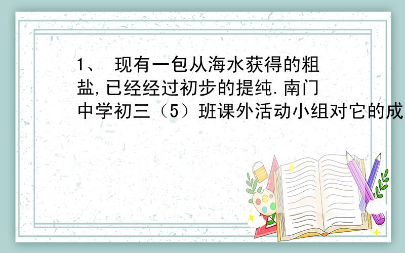 1、 现有一包从海水获得的粗盐,已经经过初步的提纯.南门中学初三（5）班课外活动小组对它的成分进行探究,并将粗盐进一步提