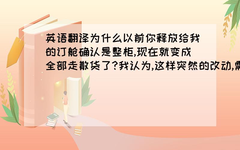 英语翻译为什么以前你释放给我的订舱确认是整柜,现在就变成全部走散货了?我认为,这样突然的改动,需要事先告之我们!而不是货