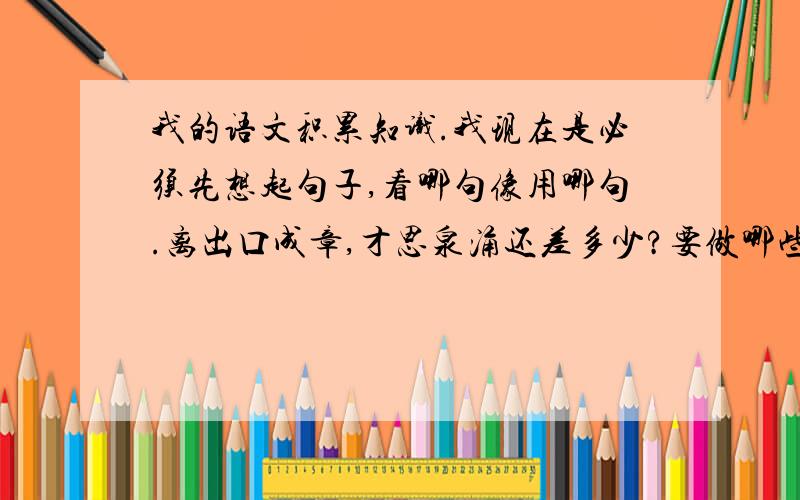 我的语文积累知识.我现在是必须先想起句子,看哪句像用哪句.离出口成章,才思泉涌还差多少?要做哪些努力?