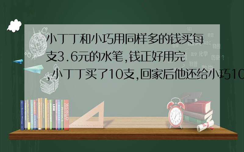 小丁丁和小巧用同样多的钱买每支3.6元的水笔,钱正好用完,小丁丁买了10支,回家后他还给小巧10.8元,小巧