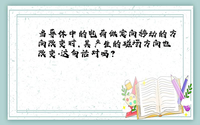 当导体中的电荷做定向移动的方向改变时,其产生的磁场方向也改变.这句话对吗?