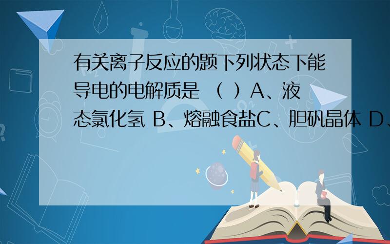 有关离子反应的题下列状态下能导电的电解质是 （ ）A、液态氯化氢 B、熔融食盐C、胆矾晶体 D、氨气各位,看到了就回答哈