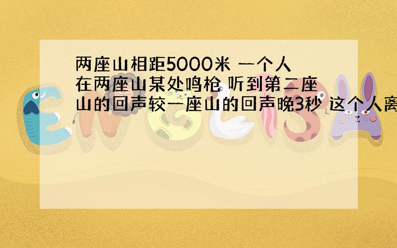 两座山相距5000米 一个人在两座山某处鸣枪 听到第二座山的回声较一座山的回声晚3秒 这个人离第一