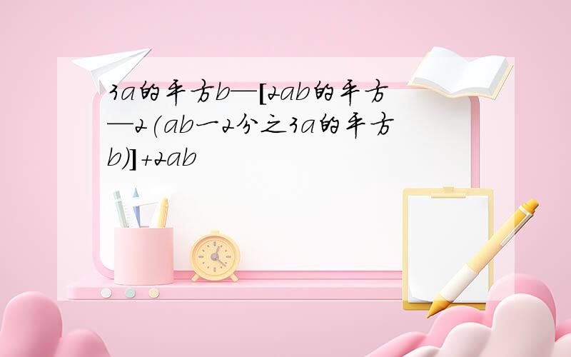 3a的平方b—[2ab的平方—2(ab一2分之3a的平方b)]+2ab