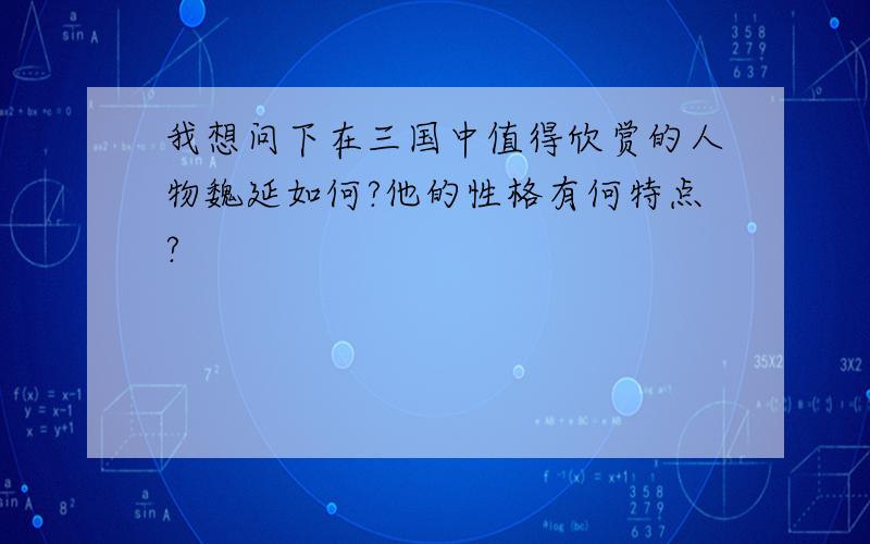 我想问下在三国中值得欣赏的人物魏延如何?他的性格有何特点?