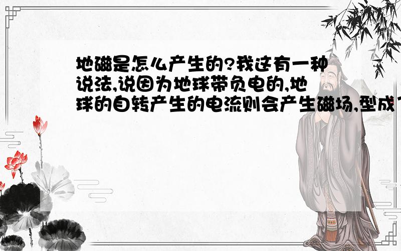 地磁是怎么产生的?我这有一种说法,说因为地球带负电的,地球的自转产生的电流则会产生磁场,型成了地磁.若不对,则真正的原因