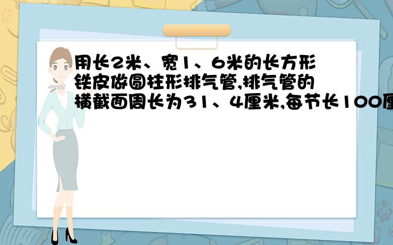 用长2米、宽1、6米的长方形铁皮做圆柱形排气管,排气管的横截面周长为31、4厘米,每节长100厘米.