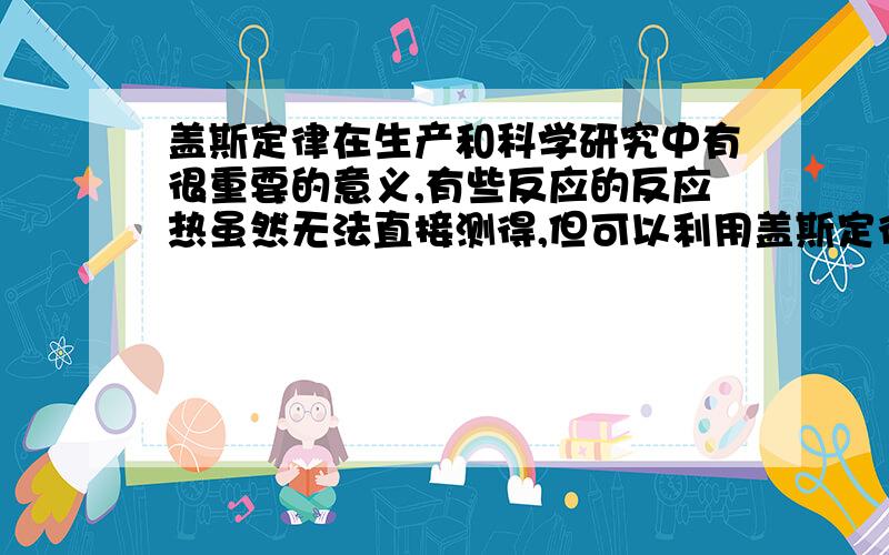 盖斯定律在生产和科学研究中有很重要的意义,有些反应的反应热虽然无法直接测得,但可以利用盖斯定律间接