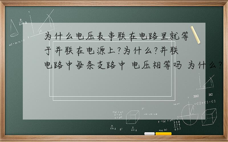 为什么电压表串联在电路里就等于并联在电源上?为什么?并联电路中每条支路中 电压相等吗 为什么?