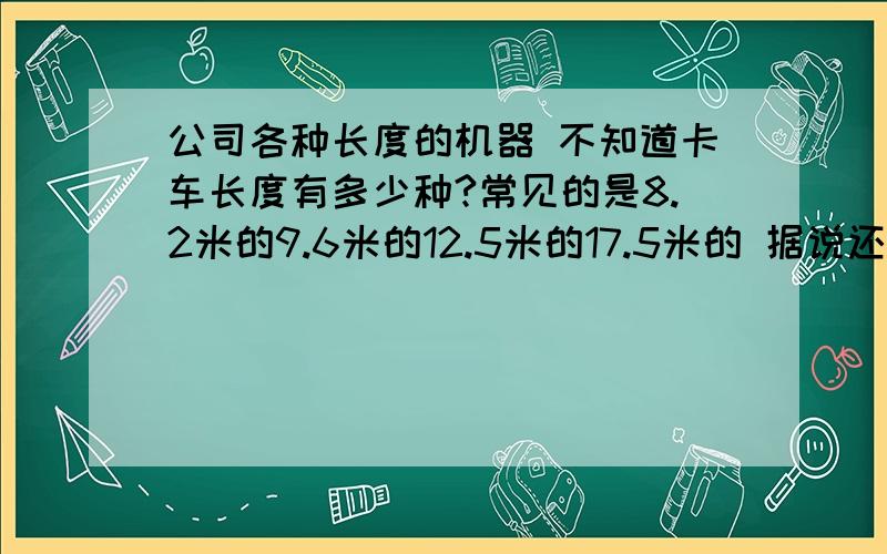 公司各种长度的机器 不知道卡车长度有多少种?常见的是8.2米的9.6米的12.5米的17.5米的 据说还有13米的