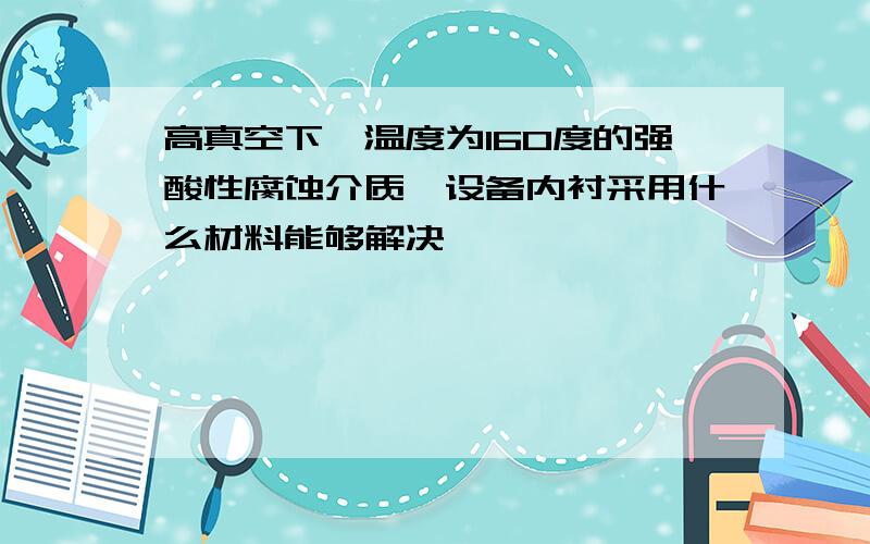 高真空下,温度为160度的强酸性腐蚀介质,设备内衬采用什么材料能够解决