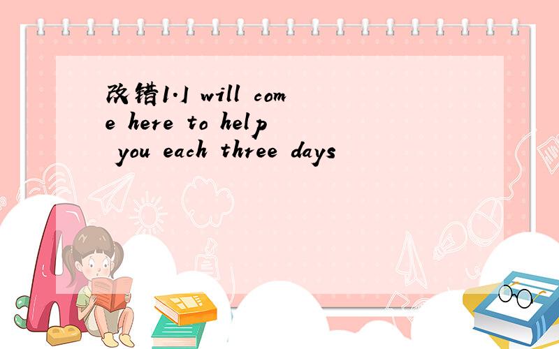 改错1.I will come here to help you each three days