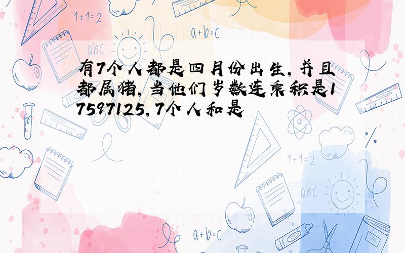 有7个人都是四月份出生,并且都属猪,当他们岁数连乘积是17597125,7个人和是