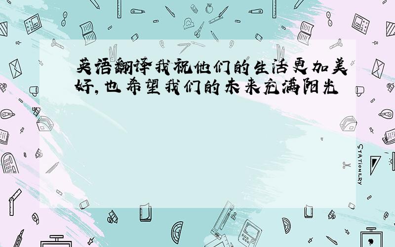 英语翻译我祝他们的生活更加美好,也希望我们的未来充满阳光