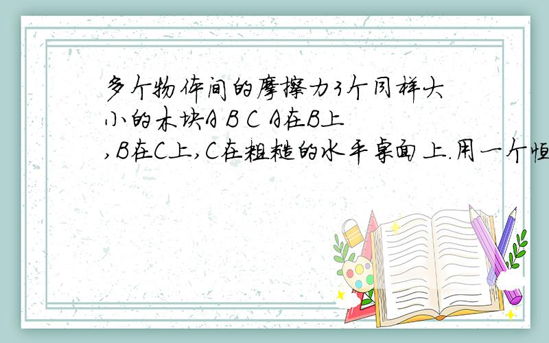 多个物体间的摩擦力3个同样大小的木块A B C A在B上,B在C上,C在粗糙的水平桌面上.用一个恒力F拉B.A B C均